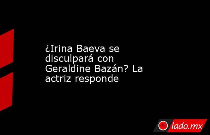 ¿Irina Baeva se disculpará con Geraldine Bazán? La actriz responde. Noticias en tiempo real