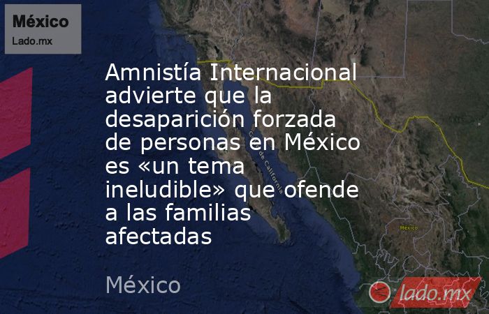 Amnistía Internacional advierte que la desaparición forzada de personas en México es «un tema ineludible» que ofende a las familias afectadas. Noticias en tiempo real