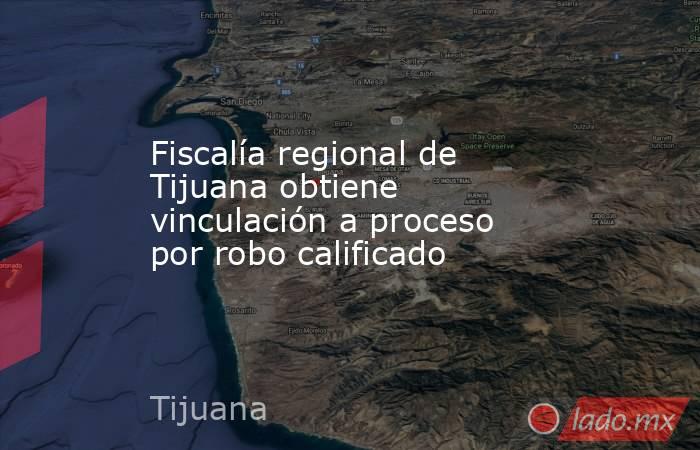 Fiscalía regional de Tijuana obtiene vinculación a proceso por robo calificado. Noticias en tiempo real