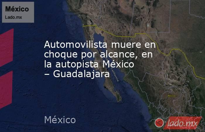 Automovilista muere en choque por alcance, en la autopista México – Guadalajara. Noticias en tiempo real