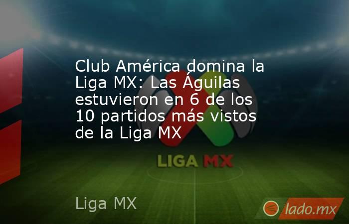 Club América domina la Liga MX: Las Águilas estuvieron en 6 de los 10 partidos más vistos de la Liga MX . Noticias en tiempo real