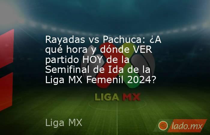 Rayadas vs Pachuca: ¿A qué hora y dónde VER partido HOY de la Semifinal de Ida de la Liga MX Femenil 2024?. Noticias en tiempo real