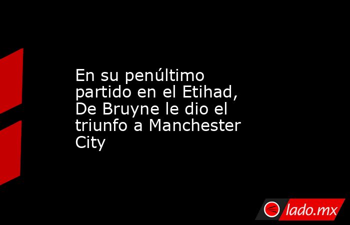 En su penúltimo partido en el Etihad, De Bruyne le dio el triunfo a Manchester City. Noticias en tiempo real