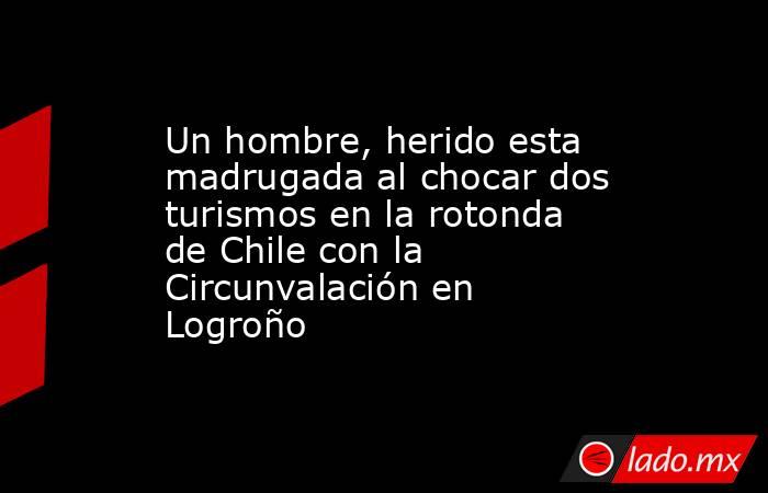 Un hombre, herido esta madrugada al chocar dos turismos en la rotonda de Chile con la Circunvalación en Logroño. Noticias en tiempo real