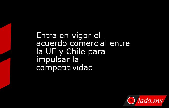 Entra en vigor el acuerdo comercial entre la UE y Chile para impulsar la competitividad. Noticias en tiempo real