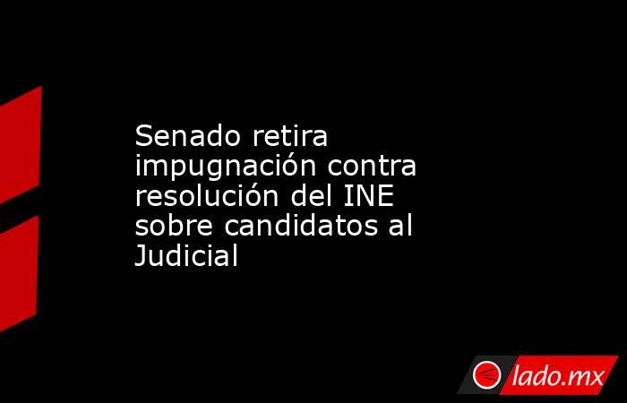 Senado retira impugnación contra resolución del INE sobre candidatos al Judicial. Noticias en tiempo real