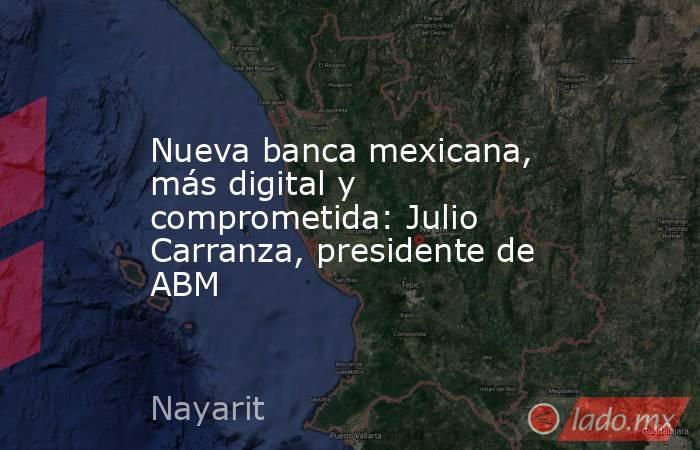 Nueva banca mexicana, más digital y comprometida: Julio Carranza, presidente de ABM. Noticias en tiempo real