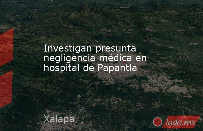 Investigan presunta negligencia médica en hospital de Papantla. Noticias en tiempo real