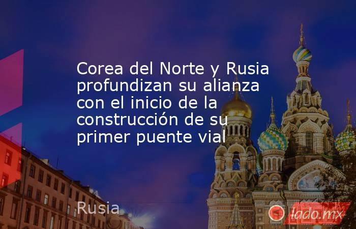 Corea del Norte y Rusia profundizan su alianza con el inicio de la construcción de su primer puente vial. Noticias en tiempo real