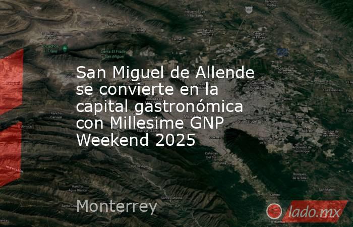 San Miguel de Allende se convierte en la capital gastronómica con Millesime GNP Weekend 2025. Noticias en tiempo real