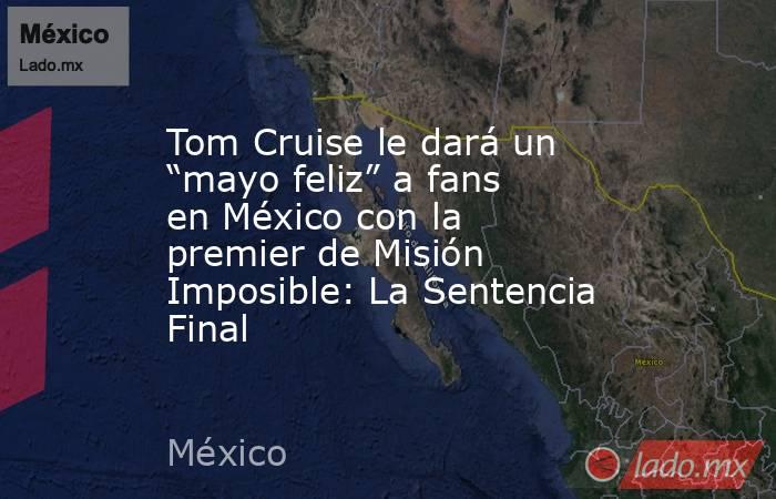 Tom Cruise le dará un “mayo feliz” a fans en México con la premier de Misión Imposible: La Sentencia Final. Noticias en tiempo real