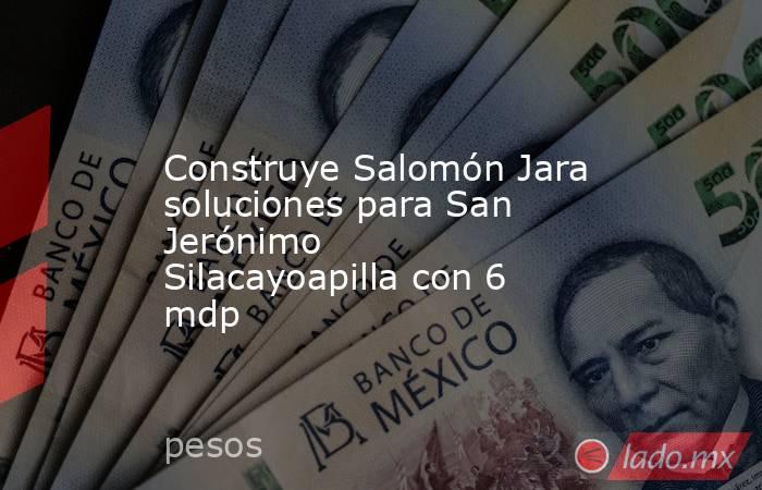 Construye Salomón Jara soluciones para San Jerónimo Silacayoapilla con 6 mdp. Noticias en tiempo real