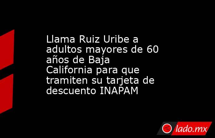 Llama Ruiz Uribe a adultos mayores de 60 años de Baja California para que tramiten su tarjeta de descuento INAPAM. Noticias en tiempo real