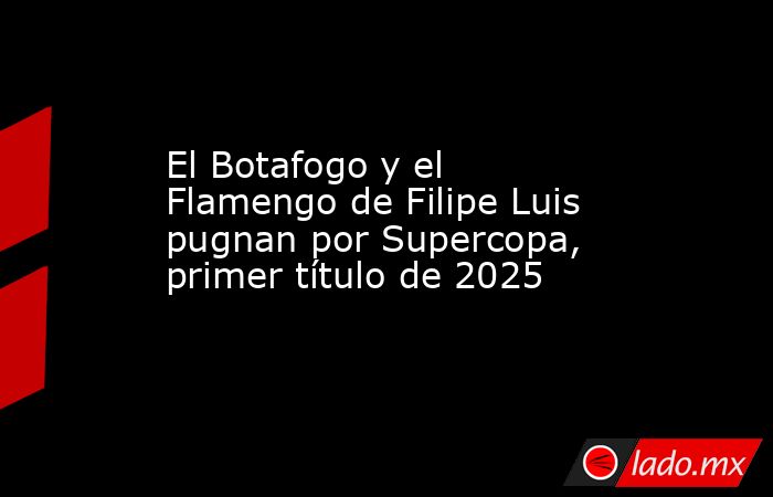 El Botafogo y el Flamengo de Filipe Luis pugnan por Supercopa, primer título de 2025. Noticias en tiempo real