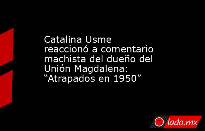 Catalina Usme reaccionó a comentario machista del dueño del Unión Magdalena: “Atrapados en 1950” . Noticias en tiempo real