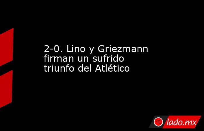 2-0. Lino y Griezmann firman un sufrido triunfo del Atlético. Noticias en tiempo real