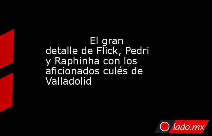              El gran detalle de Flick, Pedri y Raphinha con los aficionados culés de Valladolid         . Noticias en tiempo real