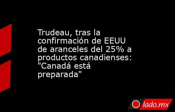 Trudeau, tras la confirmación de EEUU de aranceles del 25% a productos canadienses: 