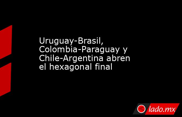 Uruguay-Brasil, Colombia-Paraguay y Chile-Argentina abren el hexagonal final. Noticias en tiempo real