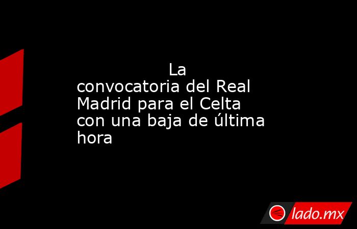                 La convocatoria del Real Madrid para el Celta con una baja de última hora            . Noticias en tiempo real