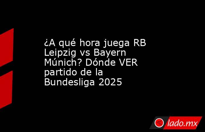 ¿A qué hora juega RB Leipzig vs Bayern Múnich? Dónde VER partido de la Bundesliga 2025. Noticias en tiempo real