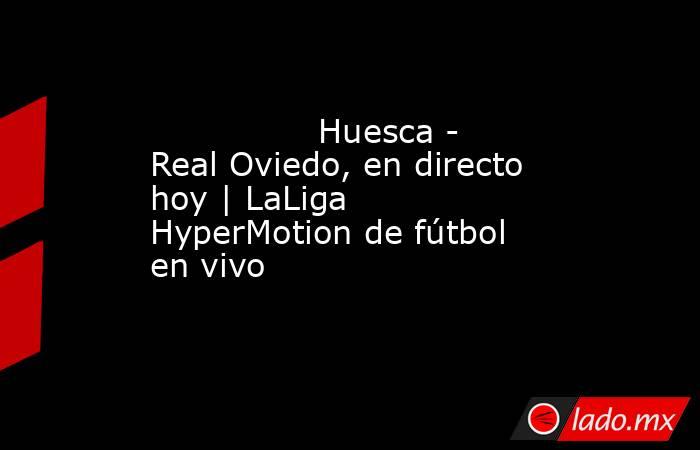                                                                Huesca - Real Oviedo, en directo hoy | LaLiga HyperMotion de fútbol en vivo                                                           . Noticias en tiempo real