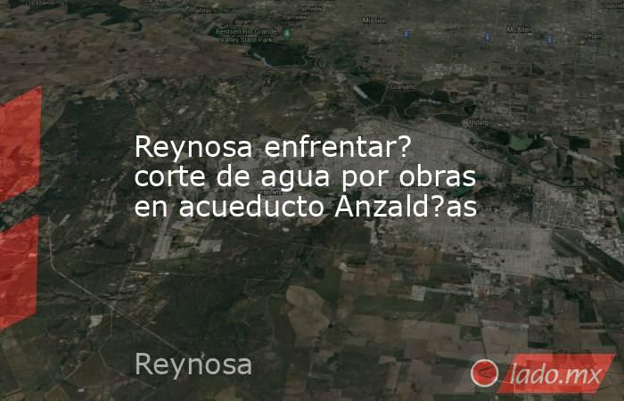 Reynosa enfrentar? corte de agua por obras en acueducto Anzald?as. Noticias en tiempo real