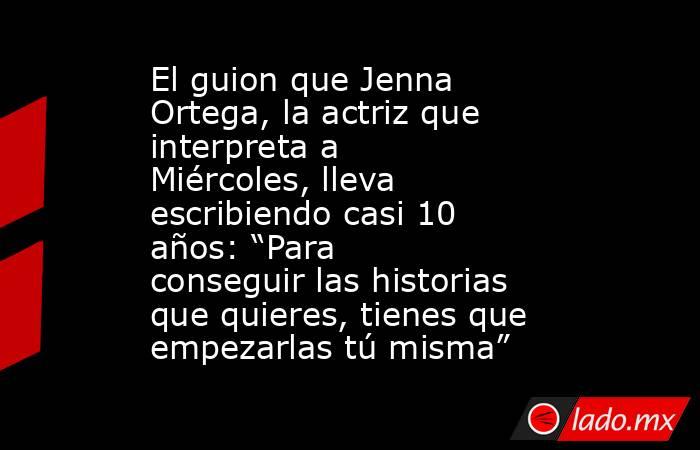 El guion que Jenna Ortega, la actriz que interpreta a Miércoles, lleva escribiendo casi 10 años: “Para conseguir las historias que quieres, tienes que empezarlas tú misma”. Noticias en tiempo real