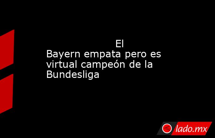                     El Bayern empata pero es virtual campeón de la Bundesliga                . Noticias en tiempo real