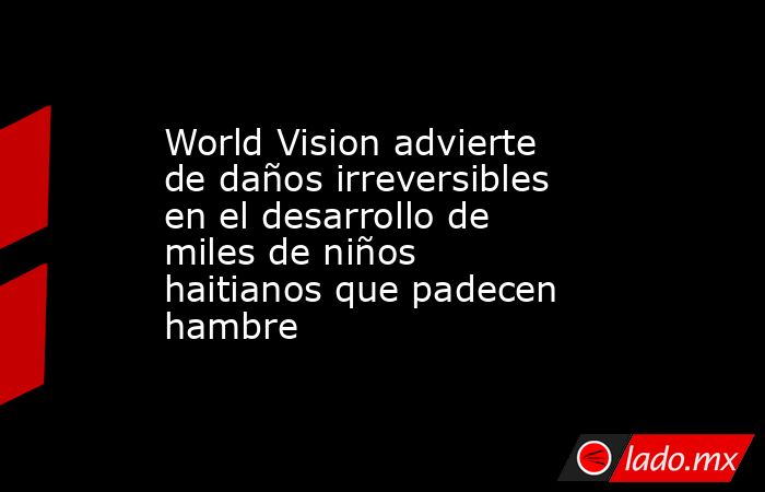 World Vision advierte de daños irreversibles en el desarrollo de miles de niños haitianos que padecen hambre. Noticias en tiempo real