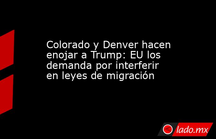 Colorado y Denver hacen enojar a Trump: EU los demanda por interferir en leyes de migración. Noticias en tiempo real