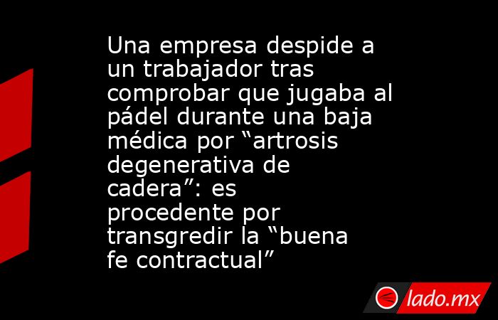Una empresa despide a un trabajador tras comprobar que jugaba al pádel durante una baja médica por “artrosis degenerativa de cadera”: es procedente por transgredir la “buena fe contractual”. Noticias en tiempo real