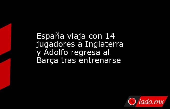 España viaja con 14 jugadores a Inglaterra y Adolfo regresa al Barça tras entrenarse. Noticias en tiempo real