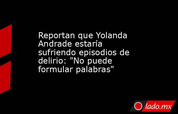Reportan que Yolanda Andrade estaría sufriendo episodios de delirio: 