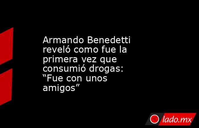 Armando Benedetti reveló como fue la primera vez que consumió drogas: “Fue con unos amigos”. Noticias en tiempo real