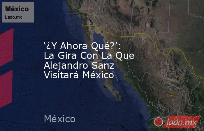 ‘¿Y Ahora Qué?’: La Gira Con La Que Alejandro Sanz Visitará México. Noticias en tiempo real