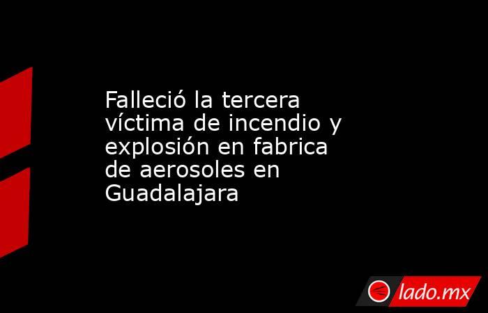 Falleció la tercera víctima de incendio y explosión en fabrica de aerosoles en Guadalajara. Noticias en tiempo real