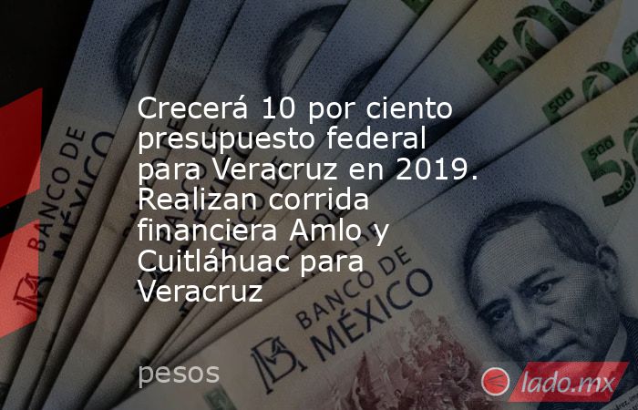 Crecerá 10 por ciento presupuesto federal para Veracruz en 2019. Realizan corrida financiera Amlo y Cuitláhuac para Veracruz. Noticias en tiempo real