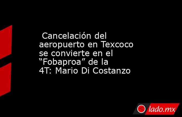 Cancelación del aeropuerto en Texcoco se convierte en el “Fobaproa” de la 4T: Mario Di Costanzo. Noticias en tiempo real