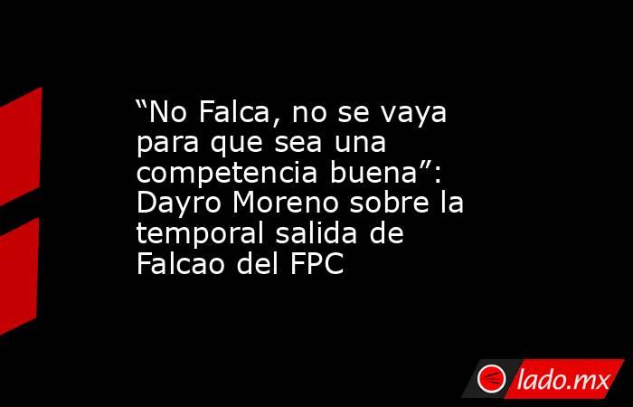 “No Falca, no se vaya para que sea una competencia buena”: Dayro Moreno sobre la temporal salida de Falcao del FPC . Noticias en tiempo real
