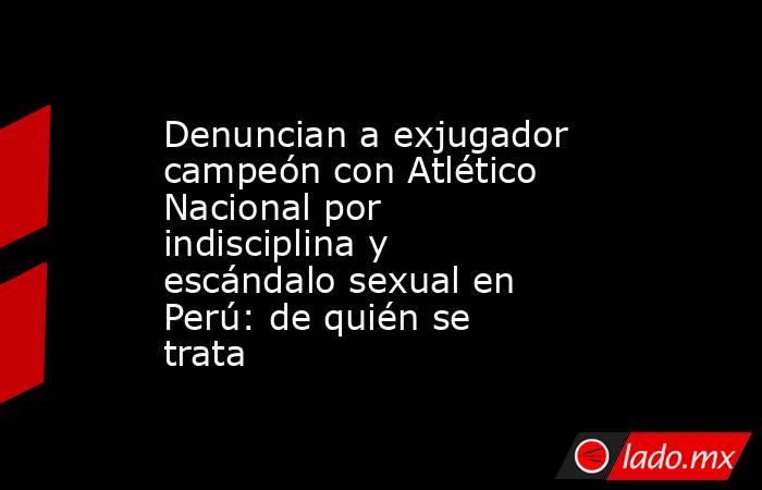 Denuncian a exjugador campeón con Atlético Nacional por indisciplina y escándalo sexual en Perú: de quién se trata. Noticias en tiempo real