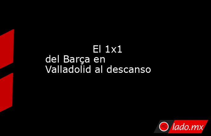               El 1x1 del Barça en Valladolid al descanso          . Noticias en tiempo real