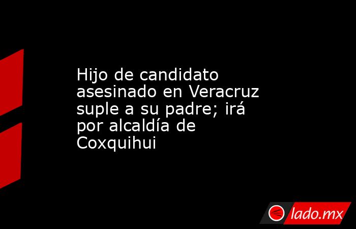 Hijo de candidato asesinado en Veracruz suple a su padre; irá por alcaldía de Coxquihui. Noticias en tiempo real