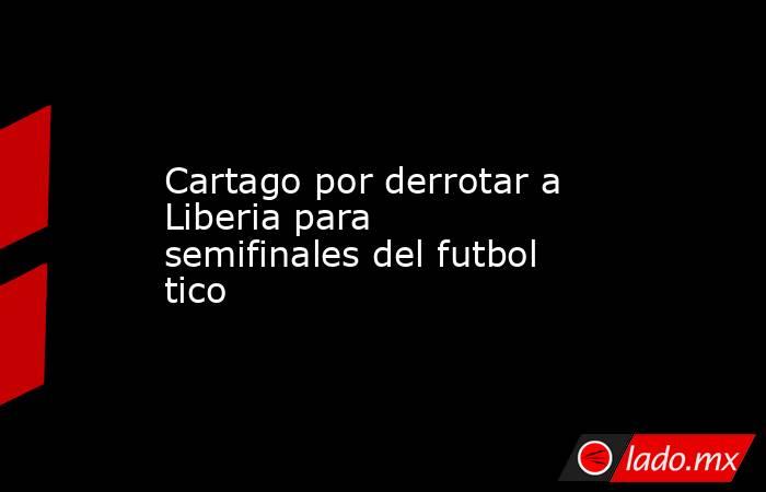 Cartago por derrotar a Liberia para semifinales del futbol tico. Noticias en tiempo real