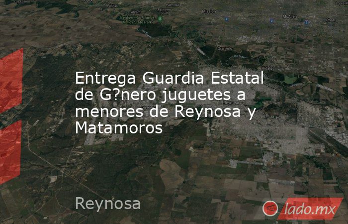 Entrega Guardia Estatal de G?nero juguetes a menores de Reynosa y Matamoros. Noticias en tiempo real