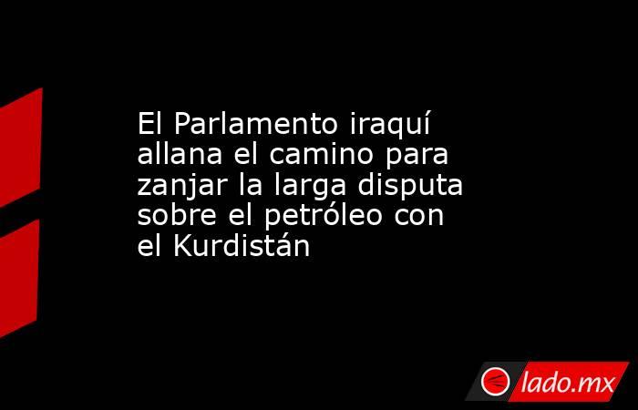El Parlamento iraquí allana el camino para zanjar la larga disputa sobre el petróleo con el Kurdistán. Noticias en tiempo real