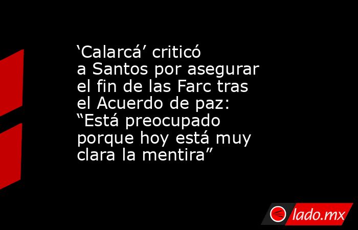 ‘Calarcá’ criticó a Santos por asegurar el fin de las Farc tras el Acuerdo de paz: “Está preocupado porque hoy está muy clara la mentira”. Noticias en tiempo real