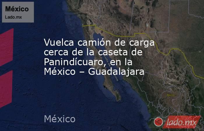 Vuelca camión de carga cerca de la caseta de Panindícuaro, en la México – Guadalajara. Noticias en tiempo real
