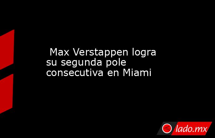  Max Verstappen logra su segunda pole consecutiva en Miami. Noticias en tiempo real