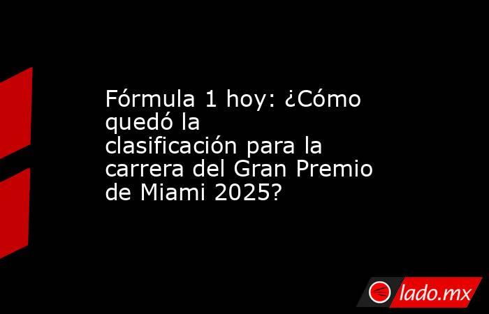 Fórmula 1 hoy: ¿Cómo quedó la clasificación para la carrera del Gran Premio de Miami 2025?. Noticias en tiempo real